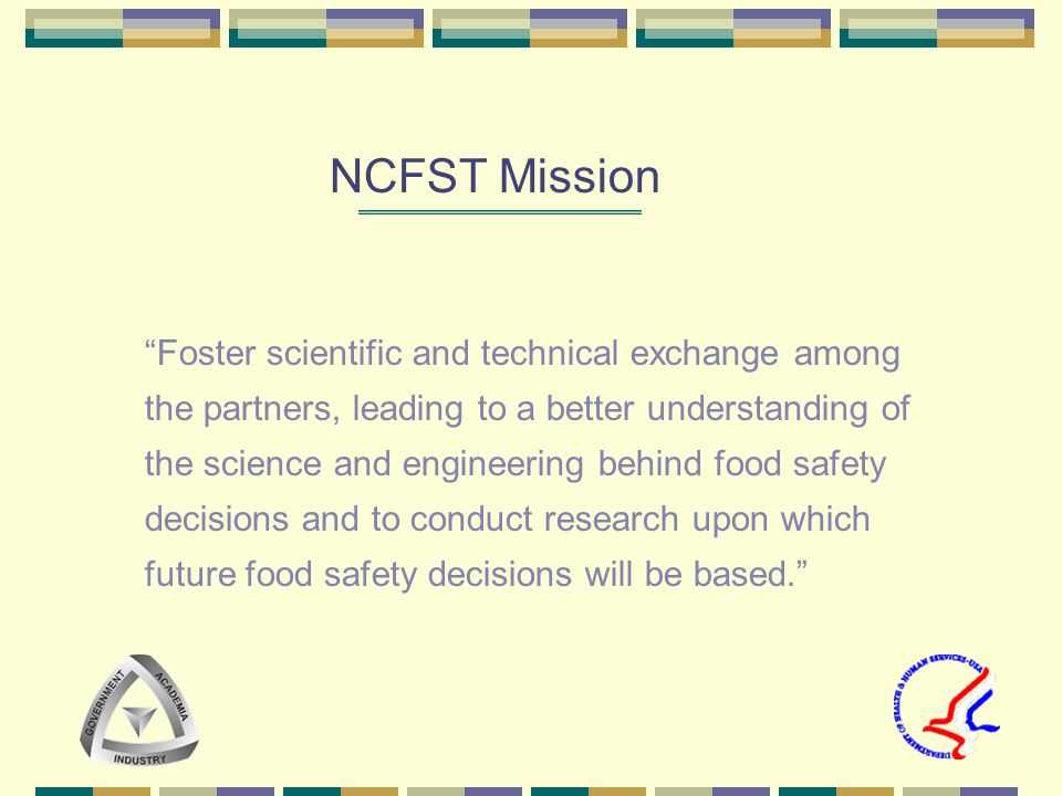 Foster scientific and technical exchange among the partners, leading to a better understanding of the science and engineering behind food safety decisions and to conduct research upon which future food safety decisions will be based. NCFST Mission