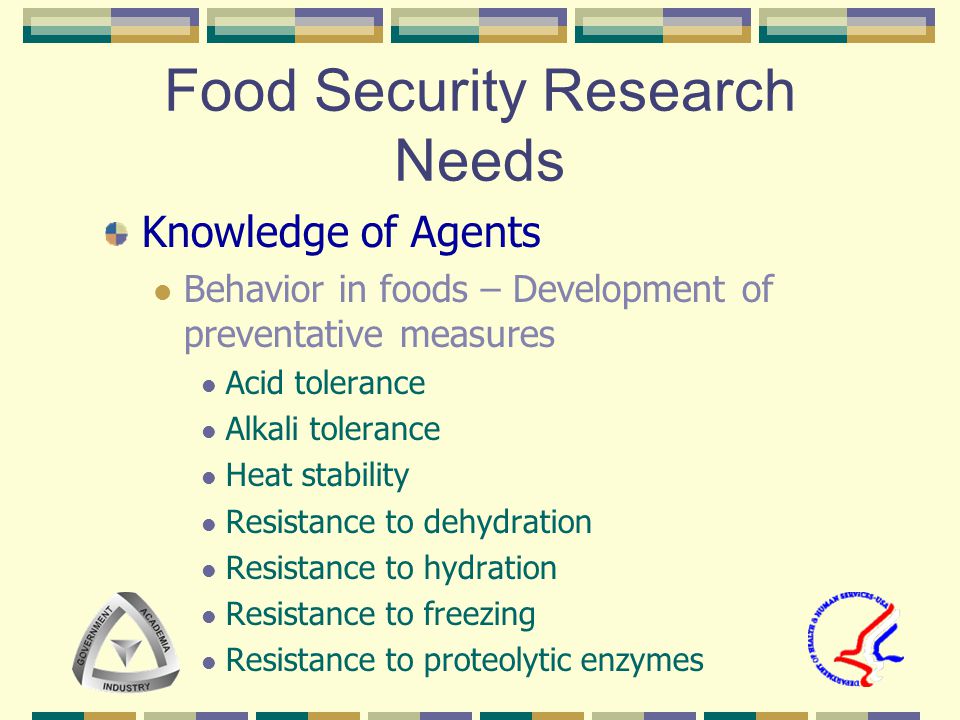 Food Security Research Needs Knowledge of Agents Behavior in foods – Development of preventative measures Acid tolerance Alkali tolerance Heat stability Resistance to dehydration Resistance to hydration Resistance to freezing Resistance to proteolytic enzymes
