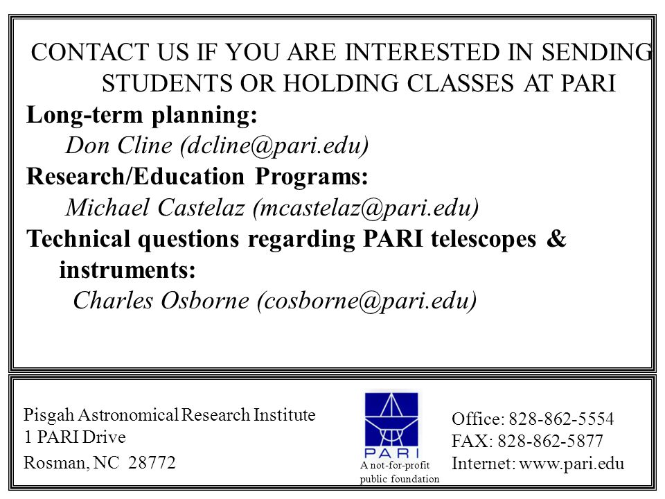 CONTACT US IF YOU ARE INTERESTED IN SENDING STUDENTS OR HOLDING CLASSES AT PARI Long-term planning: Don Cline Research/Education Programs: Michael Castelaz Technical questions regarding PARI telescopes & instruments: Charles Osborne Pisgah Astronomical Research Institute 1 PARI Drive Rosman, NC Office: FAX: Internet:   A not-for-profit public foundation