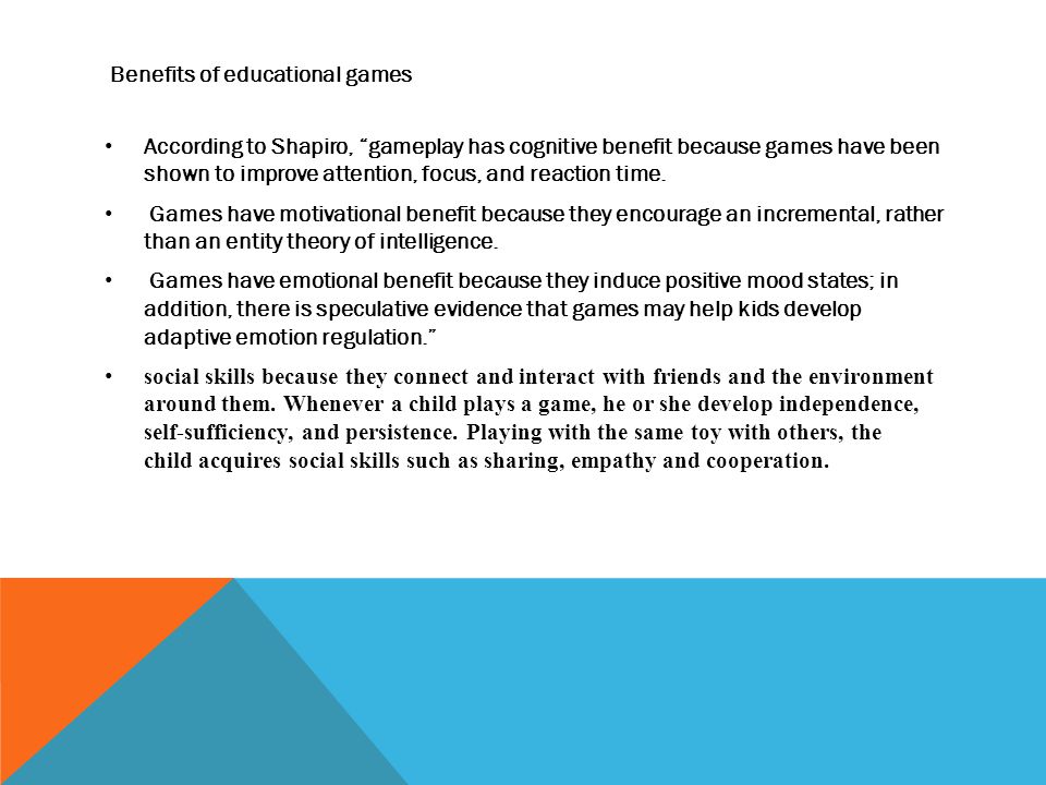 Benefits of educational games According to Shapiro, gameplay has cognitive benefit because games have been shown to improve attention, focus, and reaction time.