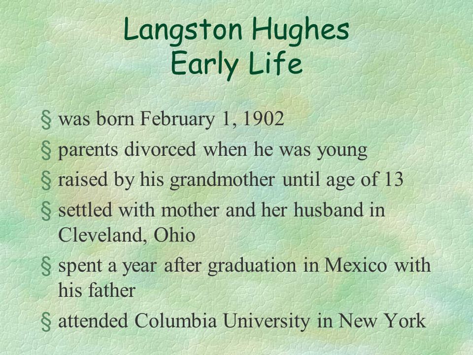 Langston Hughes Early Life §was born February 1, 1902 §parents divorced when he was young §raised by his grandmother until age of 13 §settled with mother and her husband in Cleveland, Ohio §spent a year after graduation in Mexico with his father §attended Columbia University in New York