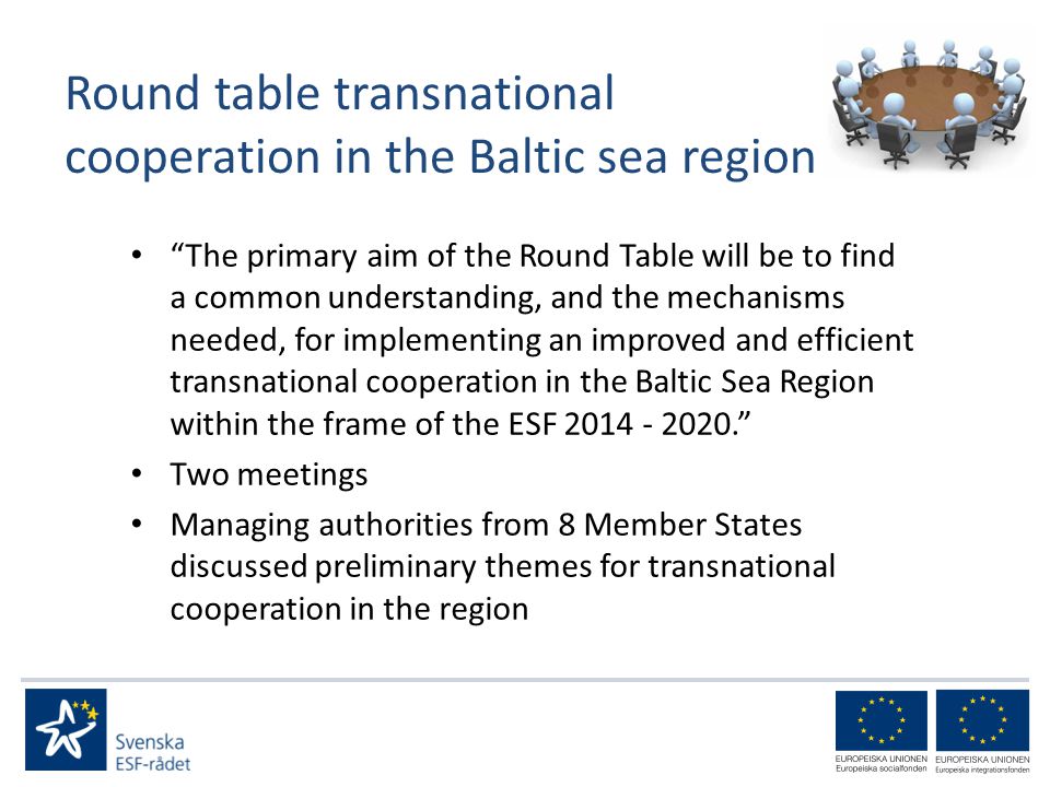 Round table transnational cooperation in the Baltic sea region The primary aim of the Round Table will be to find a common understanding, and the mechanisms needed, for implementing an improved and efficient transnational cooperation in the Baltic Sea Region within the frame of the ESF Two meetings Managing authorities from 8 Member States discussed preliminary themes for transnational cooperation in the region
