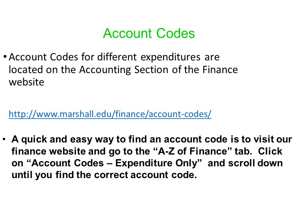 Account Codes Account Codes for different expenditures are located on the Accounting Section of the Finance website   A quick and easy way to find an account code is to visit our finance website and go to the A-Z of Finance tab.
