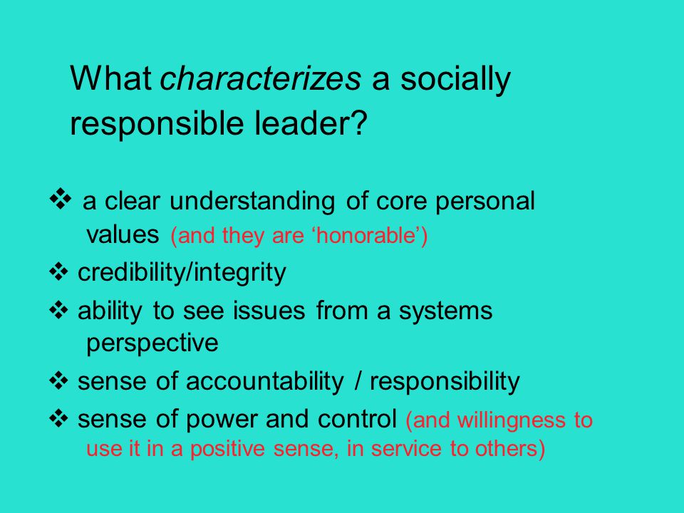  a clear understanding of core personal values (and they are ‘honorable’)  credibility/integrity  ability to see issues from a systems perspective  sense of accountability / responsibility  sense of power and control (and willingness to use it in a positive sense, in service to others) What characterizes a socially responsible leader