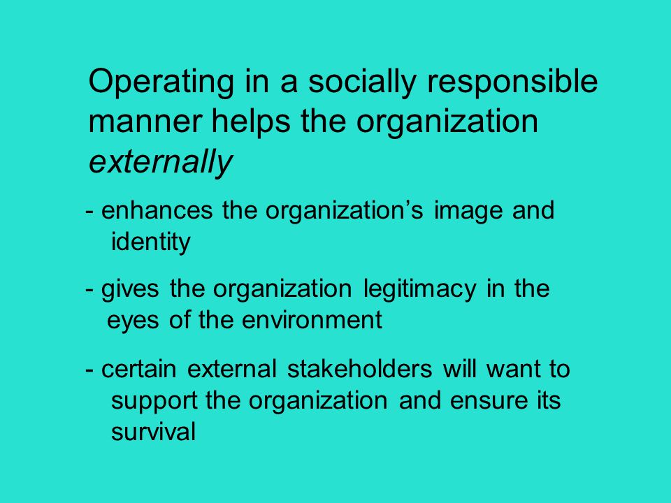 Operating in a socially responsible manner helps the organization externally - enhances the organization’s image and identity - gives the organization legitimacy in the eyes of the environment - certain external stakeholders will want to support the organization and ensure its survival