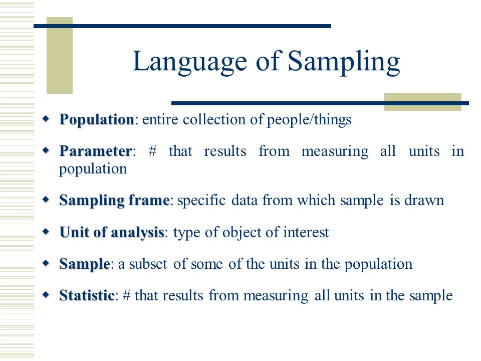 Language of Sampling  Population  Population: entire collection of people/things  Parameter  Parameter: # that results from measuring all units in population  Sampling frame  Sampling frame: specific data from which sample is drawn  Unit of analysis  Unit of analysis: type of object of interest  Sample  Sample: a subset of some of the units in the population  Statistic  Statistic: # that results from measuring all units in the sample