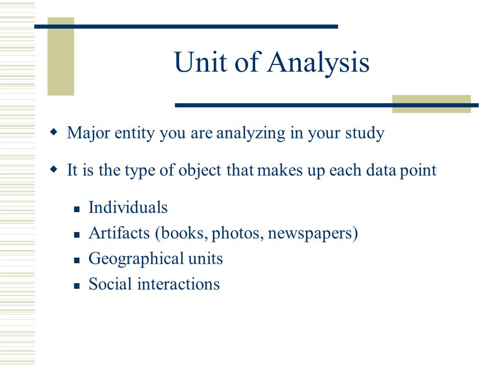 Unit of Analysis  Major entity you are analyzing in your study  It is the type of object that makes up each data point Individuals Artifacts (books, photos, newspapers) Geographical units Social interactions