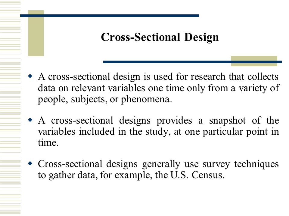 Cross-Sectional Design  A cross-sectional design is used for research that collects data on relevant variables one time only from a variety of people, subjects, or phenomena.
