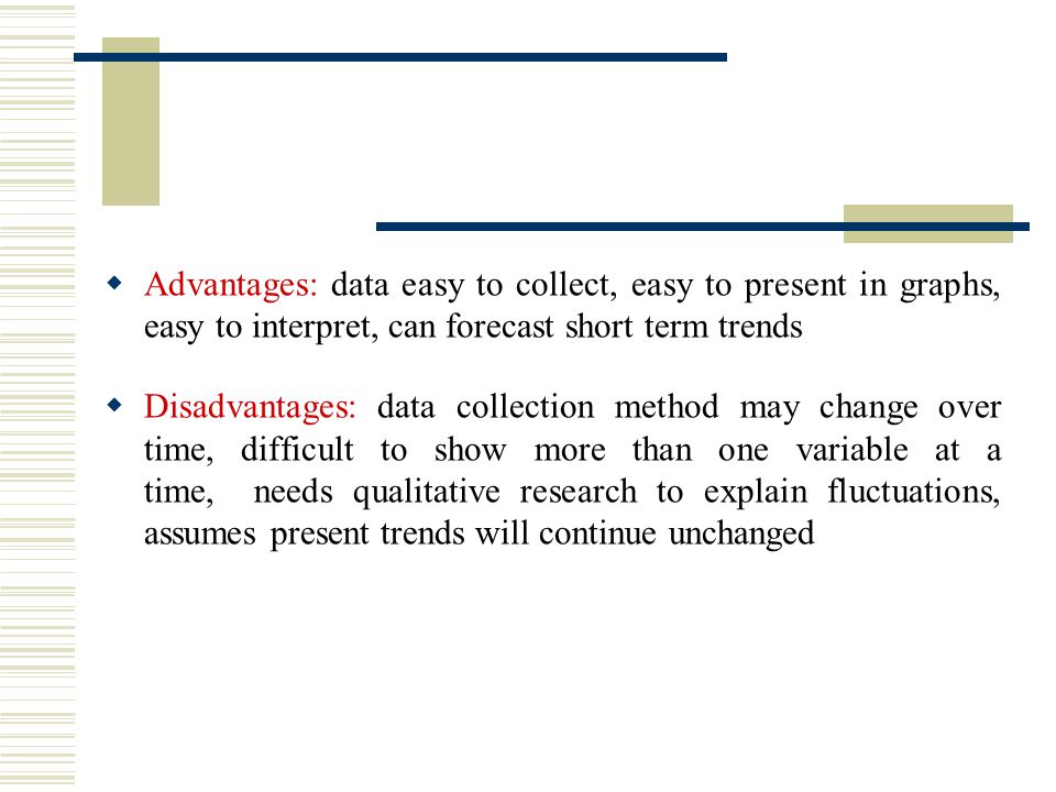  Advantages: data easy to collect, easy to present in graphs, easy to interpret, can forecast short term trends  Disadvantages: data collection method may change over time, difficult to show more than one variable at a time, needs qualitative research to explain fluctuations, assumes present trends will continue unchanged
