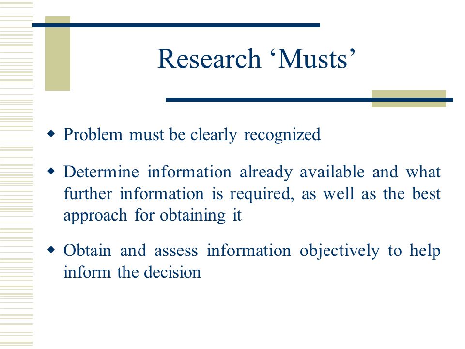 Research ‘Musts’  Problem must be clearly recognized  Determine information already available and what further information is required, as well as the best approach for obtaining it  Obtain and assess information objectively to help inform the decision