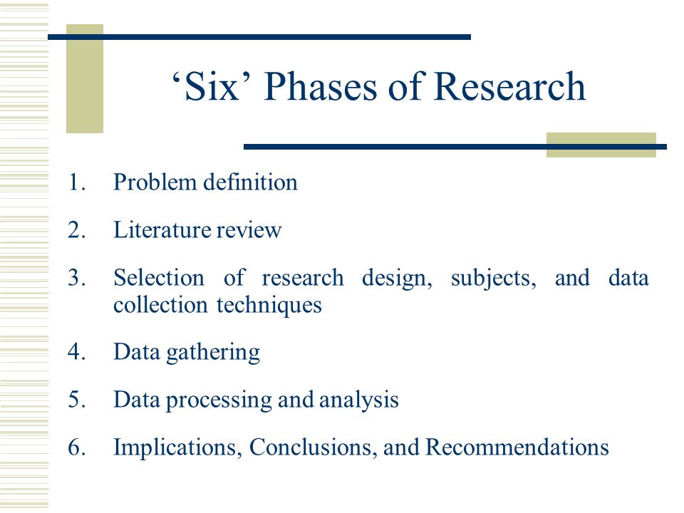 ‘Six’ Phases of Research 1.Problem definition 2.Literature review 3.Selection of research design, subjects, and data collection techniques 4.Data gathering 5.Data processing and analysis 6.Implications, Conclusions, and Recommendations