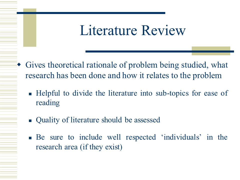 Literature Review  Gives theoretical rationale of problem being studied, what research has been done and how it relates to the problem Helpful to divide the literature into sub-topics for ease of reading Quality of literature should be assessed Be sure to include well respected ‘individuals’ in the research area (if they exist)