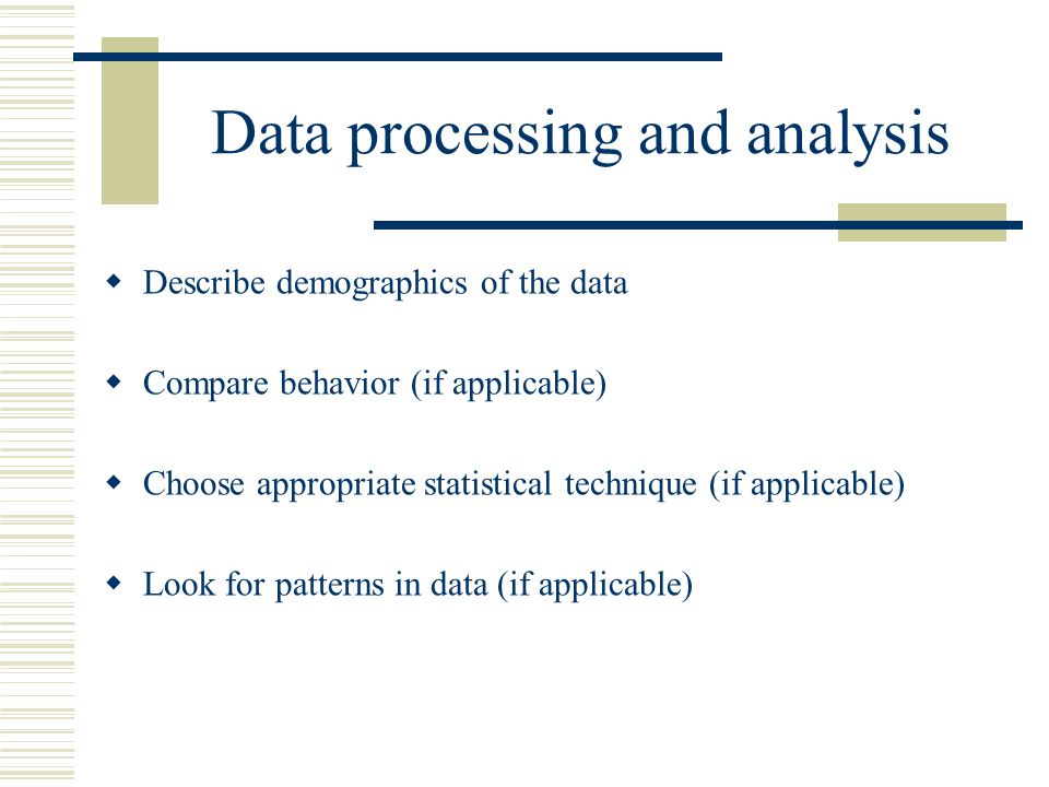 Data processing and analysis  Describe demographics of the data  Compare behavior (if applicable)  Choose appropriate statistical technique (if applicable)  Look for patterns in data (if applicable)