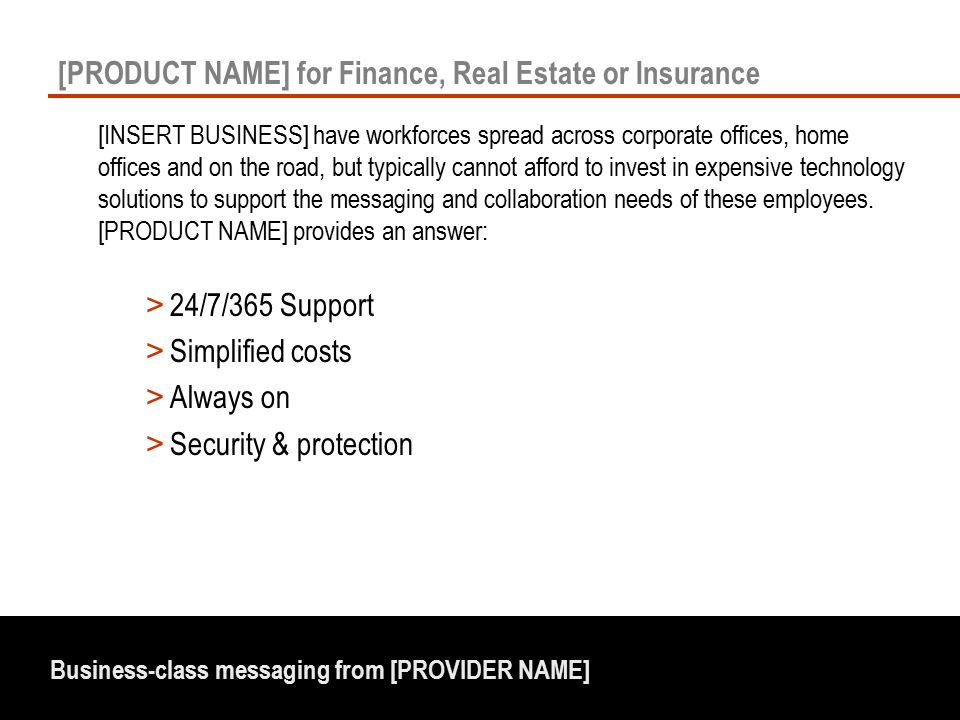 Business-class messaging from [PROVIDER NAME] [PRODUCT NAME] for Finance, Real Estate or Insurance [INSERT BUSINESS] have workforces spread across corporate offices, home offices and on the road, but typically cannot afford to invest in expensive technology solutions to support the messaging and collaboration needs of these employees.