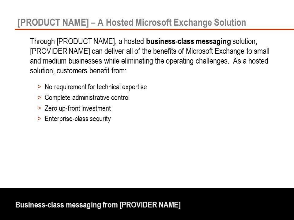 Business-class messaging from [PROVIDER NAME] [PRODUCT NAME] – A Hosted Microsoft Exchange Solution > No requirement for technical expertise > Complete administrative control > Zero up-front investment > Enterprise-class security Through [PRODUCT NAME], a hosted business-class messaging solution, [PROVIDER NAME] can deliver all of the benefits of Microsoft Exchange to small and medium businesses while eliminating the operating challenges.