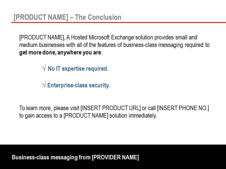 Business-class messaging from [PROVIDER NAME] [PRODUCT NAME] – The Conclusion [PRODUCT NAME], A Hosted Microsoft Exchange solution provides small and medium businesses with all of the features of business-class messaging required to get more done, anywhere you are.