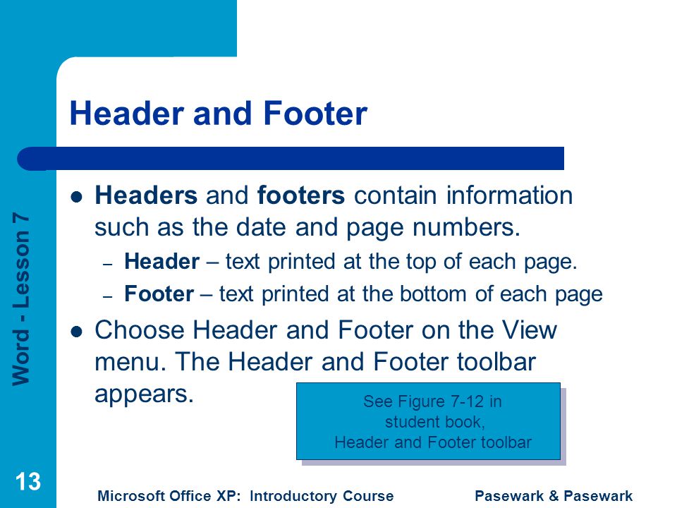 Word - Lesson 7 Microsoft Office XP: Introductory Course Pasewark & Pasewark 13 Header and Footer Headers and footers contain information such as the date and page numbers.