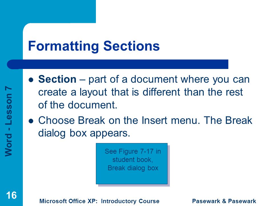 Word - Lesson 7 Microsoft Office XP: Introductory Course Pasewark & Pasewark 16 Formatting Sections Section – part of a document where you can create a layout that is different than the rest of the document.
