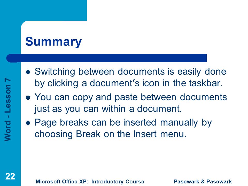 Word - Lesson 7 Microsoft Office XP: Introductory Course Pasewark & Pasewark 22 Summary Switching between documents is easily done by clicking a document ’ s icon in the taskbar.