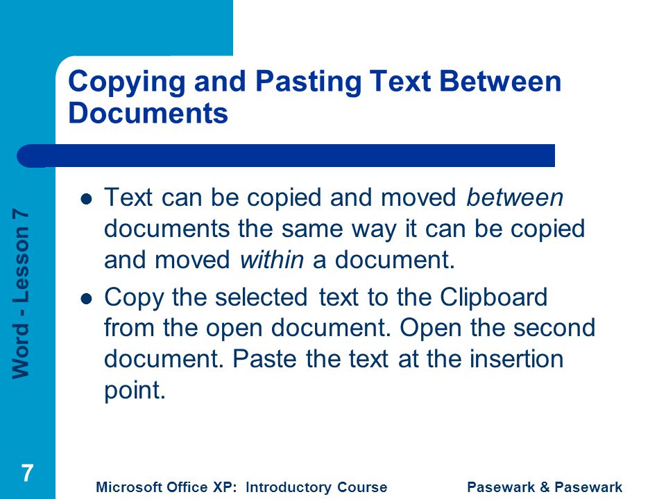 Word - Lesson 7 Microsoft Office XP: Introductory Course Pasewark & Pasewark 7 Copying and Pasting Text Between Documents Text can be copied and moved between documents the same way it can be copied and moved within a document.
