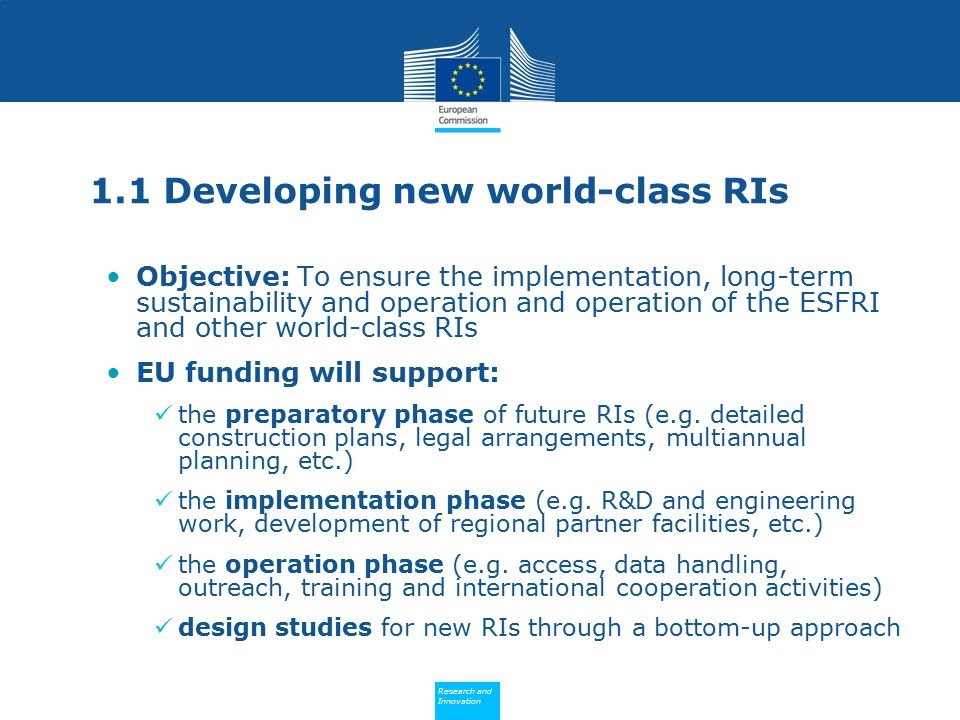 Policy Research and Innovation Research and Innovation 1.1 Developing new world-class RIs Objective: To ensure the implementation, long-term sustainability and operation and operation of the ESFRI and other world-class RIs EU funding will support: the preparatory phase of future RIs (e.g.