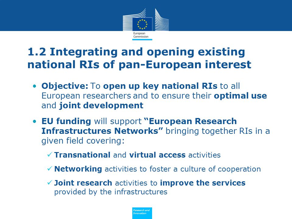 Policy Research and Innovation Research and Innovation 1.2 Integrating and opening existing national RIs of pan-European interest Objective: To open up key national RIs to all European researchers and to ensure their optimal use and joint development EU funding will support European Research Infrastructures Networks bringing together RIs in a given field covering: Transnational and virtual access activities Networking activities to foster a culture of cooperation Joint research activities to improve the services provided by the infrastructures