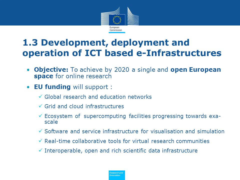 Policy Research and Innovation Research and Innovation 1.3 Development, deployment and operation of ICT based e-Infrastructures Objective: To achieve by 2020 a single and open European space for online research EU funding will support : Global research and education networks Grid and cloud infrastructures Ecosystem of supercomputing facilities progressing towards exa- scale Software and service infrastructure for visualisation and simulation Real-time collaborative tools for virtual research communities Interoperable, open and rich scientific data infrastructure