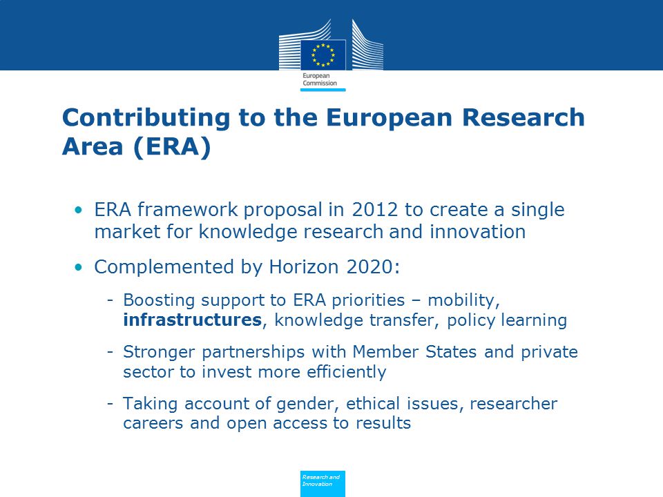 Policy Research and Innovation Research and Innovation Contributing to the European Research Area (ERA) ERA framework proposal in 2012 to create a single market for knowledge research and innovation Complemented by Horizon 2020: -Boosting support to ERA priorities – mobility, infrastructures, knowledge transfer, policy learning -Stronger partnerships with Member States and private sector to invest more efficiently -Taking account of gender, ethical issues, researcher careers and open access to results