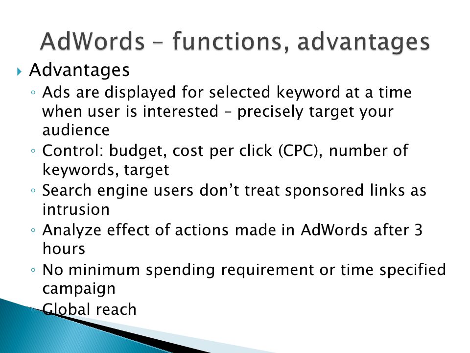  Advantages ◦ Ads are displayed for selected keyword at a time when user is interested – precisely target your audience ◦ Control: budget, cost per click (CPC), number of keywords, target ◦ Search engine users don’t treat sponsored links as intrusion ◦ Analyze effect of actions made in AdWords after 3 hours ◦ No minimum spending requirement or time specified campaign ◦ Global reach
