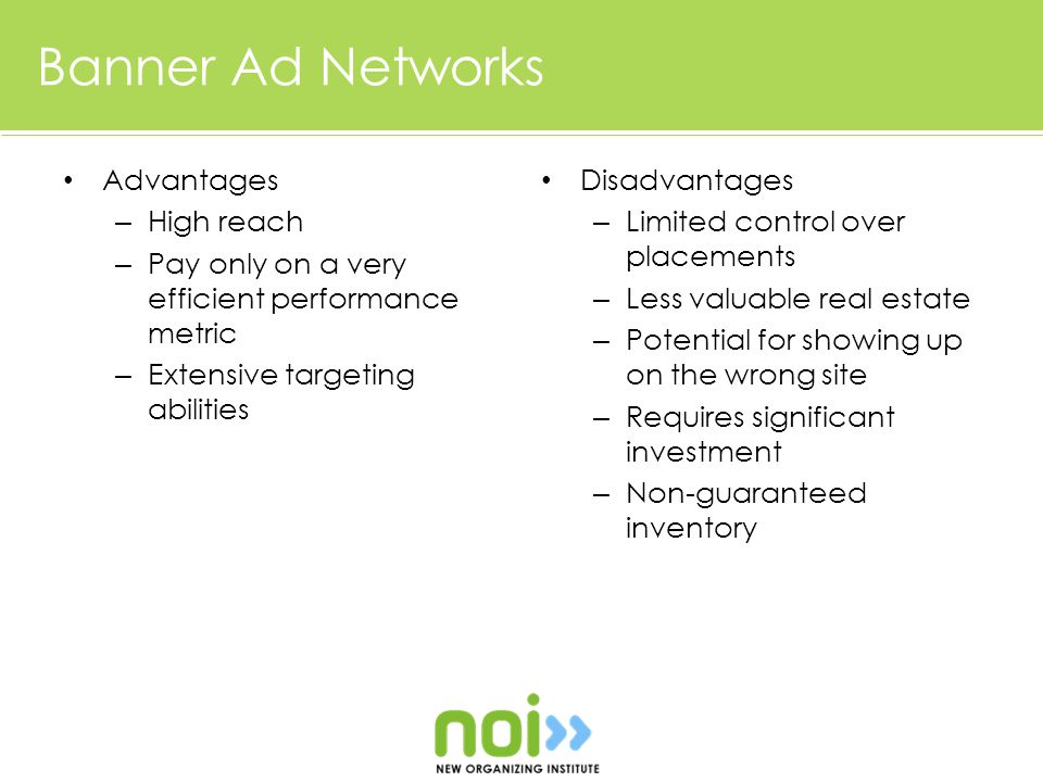 Banner Ad Networks Advantages – High reach – Pay only on a very efficient performance metric – Extensive targeting abilities Disadvantages – Limited control over placements – Less valuable real estate – Potential for showing up on the wrong site – Requires significant investment – Non-guaranteed inventory