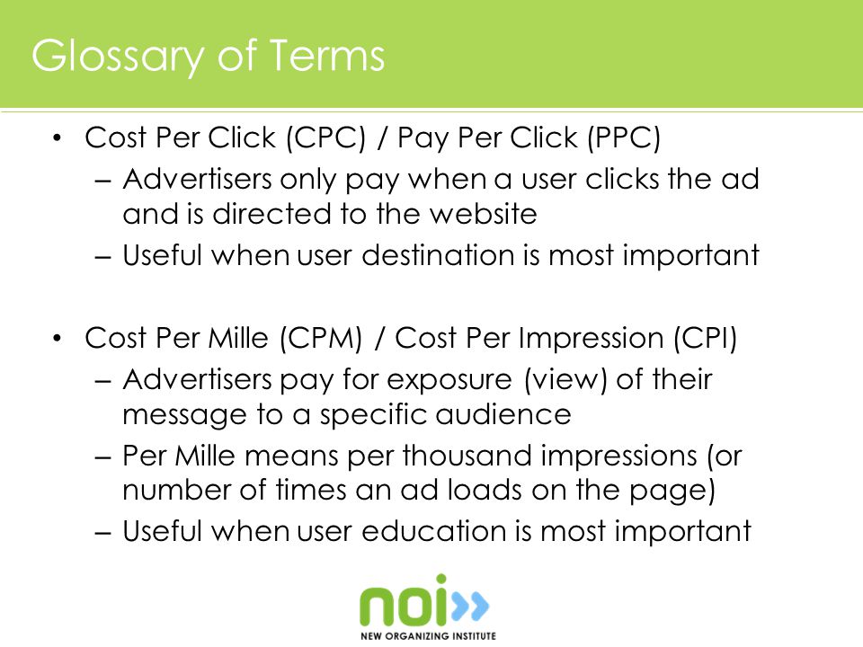 Glossary of Terms Cost Per Click (CPC) / Pay Per Click (PPC) – Advertisers only pay when a user clicks the ad and is directed to the website – Useful when user destination is most important Cost Per Mille (CPM) / Cost Per Impression (CPI) – Advertisers pay for exposure (view) of their message to a specific audience – Per Mille means per thousand impressions (or number of times an ad loads on the page) – Useful when user education is most important