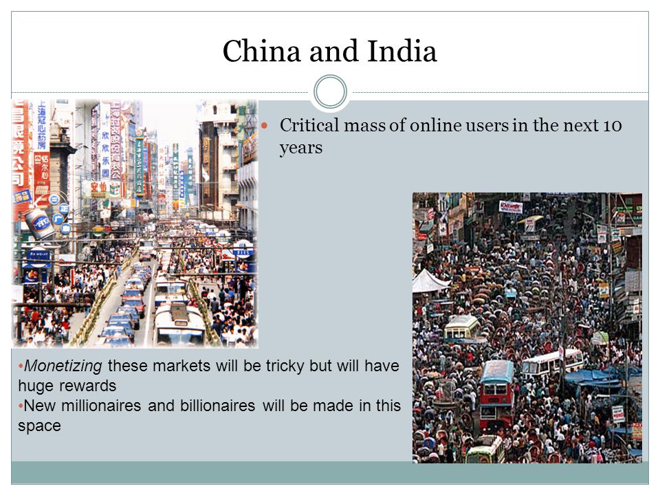 China and India Critical mass of online users in the next 10 years Monetizing these markets will be tricky but will have huge rewards New millionaires and billionaires will be made in this space