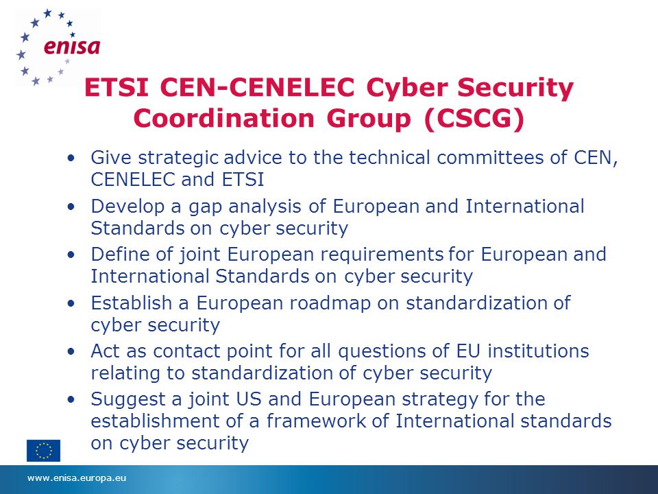 ETSI CEN-CENELEC Cyber Security Coordination Group (CSCG) Give strategic advice to the technical committees of CEN, CENELEC and ETSI Develop a gap analysis of European and International Standards on cyber security Define of joint European requirements for European and International Standards on cyber security Establish a European roadmap on standardization of cyber security Act as contact point for all questions of EU institutions relating to standardization of cyber security Suggest a joint US and European strategy for the establishment of a framework of International standards on cyber security