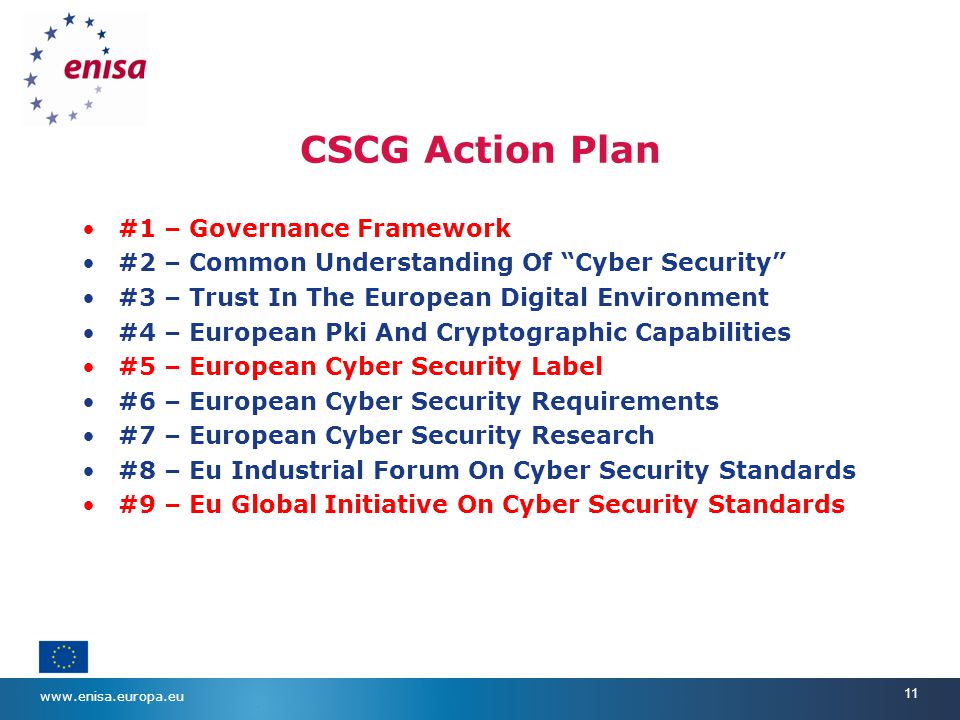 11 CSCG Action Plan #1 – Governance Framework #2 – Common Understanding Of Cyber Security #3 – Trust In The European Digital Environment #4 – European Pki And Cryptographic Capabilities #5 – European Cyber Security Label #6 – European Cyber Security Requirements #7 – European Cyber Security Research #8 – Eu Industrial Forum On Cyber Security Standards #9 – Eu Global Initiative On Cyber Security Standards