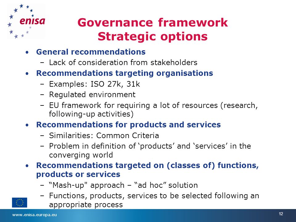 12 Governance framework Strategic options General recommendations –Lack of consideration from stakeholders Recommendations targeting organisations –Examples: ISO 27k, 31k –Regulated environment –EU framework for requiring a lot of resources (research, following-up activities) Recommendations for products and services –Similarities: Common Criteria –Problem in definition of ‘products’ and ‘services’ in the converging world Recommendations targeted on (classes of) functions, products or services – Mash-up approach – ad hoc solution –Functions, products, services to be selected following an appropriate process