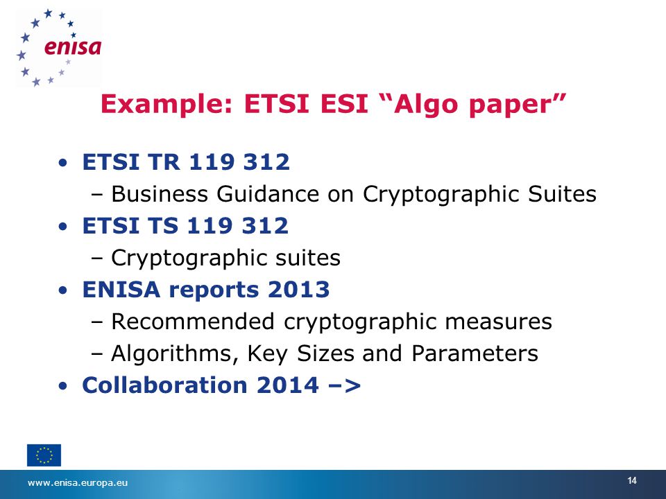 14 Example: ETSI ESI Algo paper ETSI TR –Business Guidance on Cryptographic Suites ETSI TS –Cryptographic suites ENISA reports 2013 –Recommended cryptographic measures –Algorithms, Key Sizes and Parameters Collaboration 2014 –>