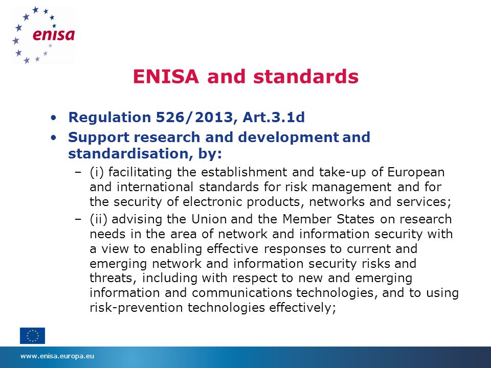 ENISA and standards Regulation 526/2013, Art.3.1d Support research and development and standardisation, by: –(i) facilitating the establishment and take-up of European and international standards for risk management and for the security of electronic products, networks and services; –(ii) advising the Union and the Member States on research needs in the area of network and information security with a view to enabling effective responses to current and emerging network and information security risks and threats, including with respect to new and emerging information and communications technologies, and to using risk-prevention technologies effectively;