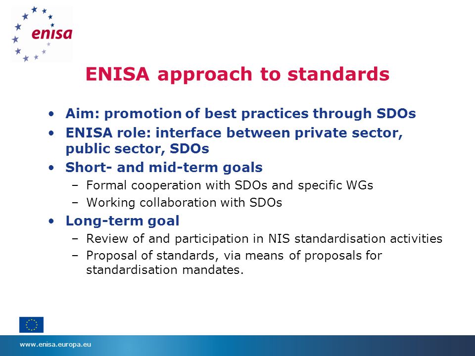 ENISA approach to standards Aim: promotion of best practices through SDOs ENISA role: interface between private sector, public sector, SDOs Short- and mid-term goals –Formal cooperation with SDOs and specific WGs –Working collaboration with SDOs Long-term goal –Review of and participation in NIS standardisation activities –Proposal of standards, via means of proposals for standardisation mandates.