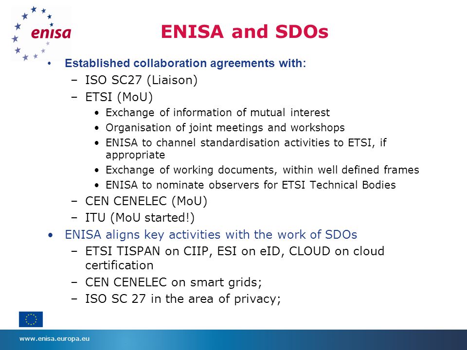 ENISA and SDOs Established collaboration agreements with: –ISO SC27 (Liaison) –ETSI (MoU) Exchange of information of mutual interest Organisation of joint meetings and workshops ENISA to channel standardisation activities to ETSI, if appropriate Exchange of working documents, within well defined frames ENISA to nominate observers for ETSI Technical Bodies –CEN CENELEC (MoU) –ITU (MoU started!) ENISA aligns key activities with the work of SDOs –ETSI TISPAN on CIIP, ESI on eID, CLOUD on cloud certification –CEN CENELEC on smart grids; –ISO SC 27 in the area of privacy;