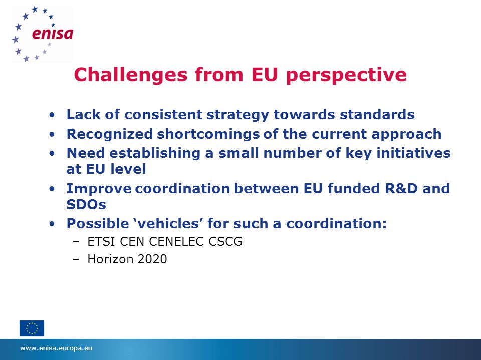 Challenges from EU perspective Lack of consistent strategy towards standards Recognized shortcomings of the current approach Need establishing a small number of key initiatives at EU level Improve coordination between EU funded R&D and SDOs Possible ‘vehicles’ for such a coordination: –ETSI CEN CENELEC CSCG –Horizon 2020