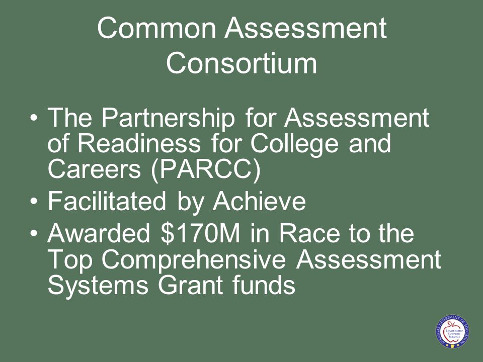 Common Assessment Consortium The Partnership for Assessment of Readiness for College and Careers (PARCC) Facilitated by Achieve Awarded $170M in Race to the Top Comprehensive Assessment Systems Grant funds