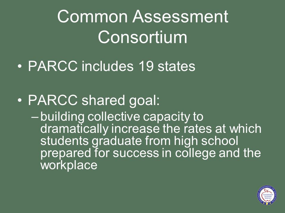 Common Assessment Consortium PARCC includes 19 states PARCC shared goal: –building collective capacity to dramatically increase the rates at which students graduate from high school prepared for success in college and the workplace