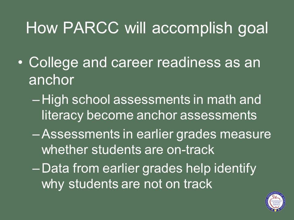 How PARCC will accomplish goal College and career readiness as an anchor –High school assessments in math and literacy become anchor assessments –Assessments in earlier grades measure whether students are on-track –Data from earlier grades help identify why students are not on track