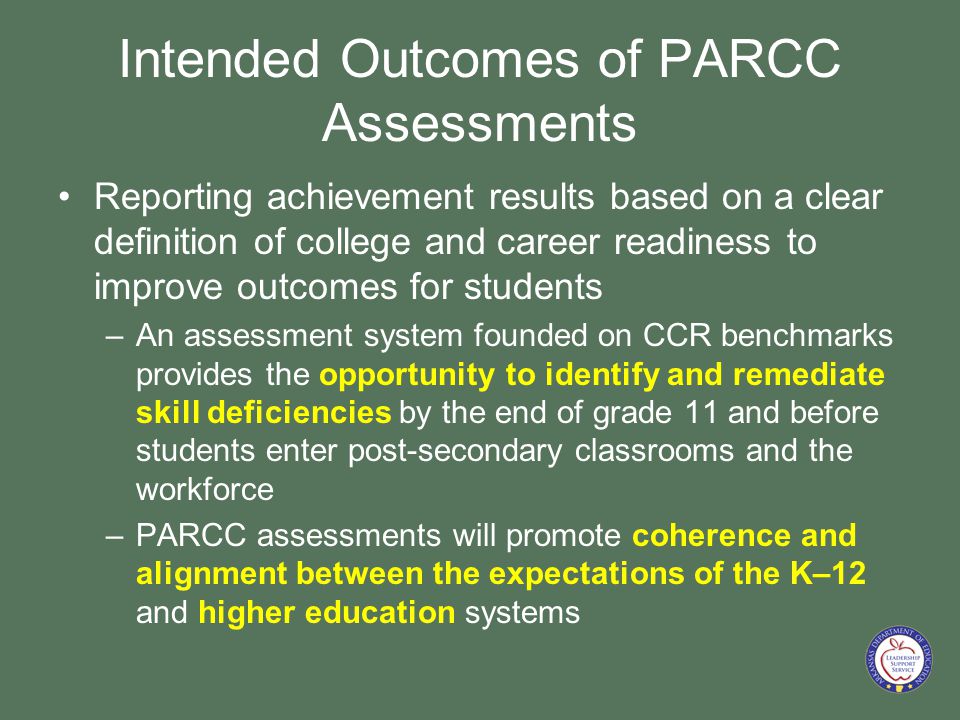Intended Outcomes of PARCC Assessments Reporting achievement results based on a clear definition of college and career readiness to improve outcomes for students –An assessment system founded on CCR benchmarks provides the opportunity to identify and remediate skill deficiencies by the end of grade 11 and before students enter post-secondary classrooms and the workforce –PARCC assessments will promote coherence and alignment between the expectations of the K–12 and higher education systems
