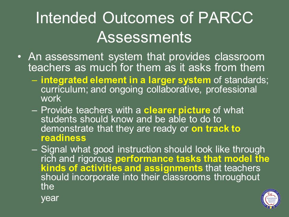 Intended Outcomes of PARCC Assessments An assessment system that provides classroom teachers as much for them as it asks from them –integrated element in a larger system of standards; curriculum; and ongoing collaborative, professional work –Provide teachers with a clearer picture of what students should know and be able to do to demonstrate that they are ready or on track to readiness –Signal what good instruction should look like through rich and rigorous performance tasks that model the kinds of activities and assignments that teachers should incorporate into their classrooms throughout the year