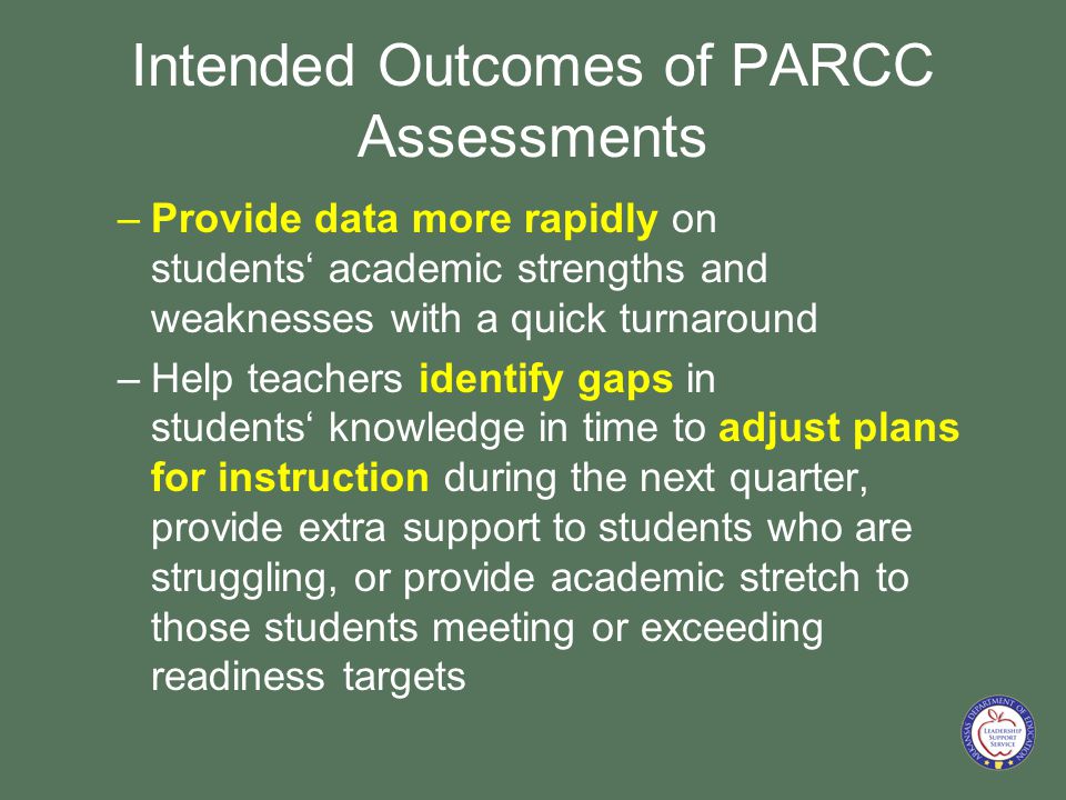 Intended Outcomes of PARCC Assessments –Provide data more rapidly on students‘ academic strengths and weaknesses with a quick turnaround –Help teachers identify gaps in students‘ knowledge in time to adjust plans for instruction during the next quarter, provide extra support to students who are struggling, or provide academic stretch to those students meeting or exceeding readiness targets