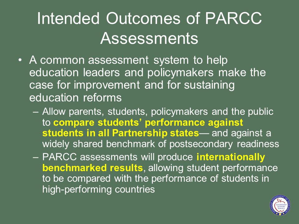 Intended Outcomes of PARCC Assessments A common assessment system to help education leaders and policymakers make the case for improvement and for sustaining education reforms –Allow parents, students, policymakers and the public to compare students’ performance against students in all Partnership states— and against a widely shared benchmark of postsecondary readiness –PARCC assessments will produce internationally benchmarked results, allowing student performance to be compared with the performance of students in high-performing countries