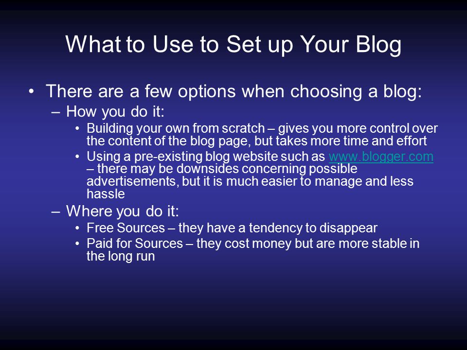What to Use to Set up Your Blog There are a few options when choosing a blog: –How you do it: Building your own from scratch – gives you more control over the content of the blog page, but takes more time and effort Using a pre-existing blog website such as   – there may be downsides concerning possible advertisements, but it is much easier to manage and less hasslewww.blogger.com –Where you do it: Free Sources – they have a tendency to disappear Paid for Sources – they cost money but are more stable in the long run