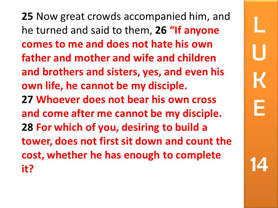 25 Now great crowds accompanied him, and he turned and said to them, 26 If anyone comes to me and does not hate his own father and mother and wife and children and brothers and sisters, yes, and even his own life, he cannot be my disciple.