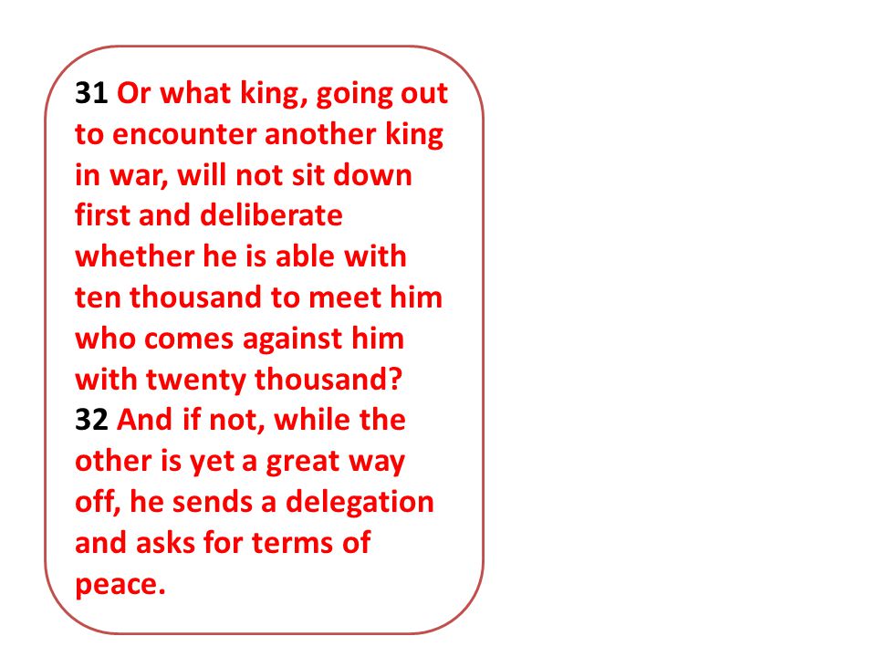 31 Or what king, going out to encounter another king in war, will not sit down first and deliberate whether he is able with ten thousand to meet him who comes against him with twenty thousand.